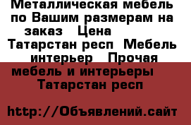  Металлическая мебель по Вашим размерам на заказ › Цена ­ 2 000 - Татарстан респ. Мебель, интерьер » Прочая мебель и интерьеры   . Татарстан респ.